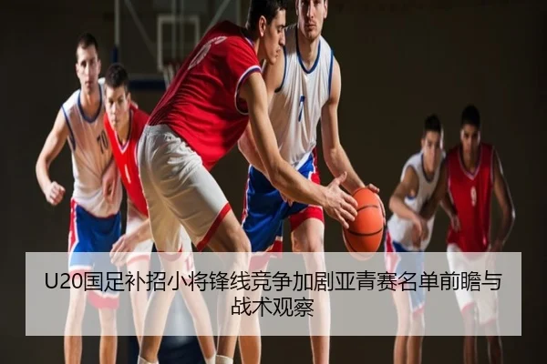 U20国足补招小将锋线竞争加剧亚青赛名单前瞻与战术观察