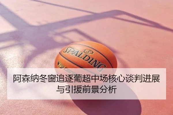 阿森纳冬窗追逐葡超中场核心谈判进展与引援前景分析